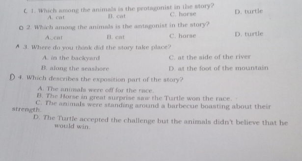 Which among the animals is the protagonist in the story?
A. cat B. cat C. horse D. turtle
0 2. Which among the animals is the antagonist in the story?
A. cat B. cat C. horse D. turtle
A 3. Where do you think did the story take place?
A. in the backyard C. at the side of the river
B. along the seashore D. at the foot of the mountain
4. Which describes the exposition part of the story?
A. The animals were off for the race.
B. The Horse in great surprise saw the Turtle won the race.
C. The animals were standing around a barbecue boasting about their
strength.
D. The Turtle accepted the challenge but the animals didn’t believe that he
would win.