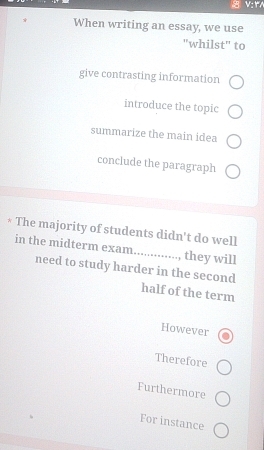 When writing an essay, we use 
"whilst" to 
give contrasting information 
introduce the topic 
summarize the main idea 
conclude the paragraph 
* The majority of students didn't do well 
in the midterm exam.............., they will 
need to study harder in the second 
half of the term 
However 
Therefore 
Furthermore 
For instance