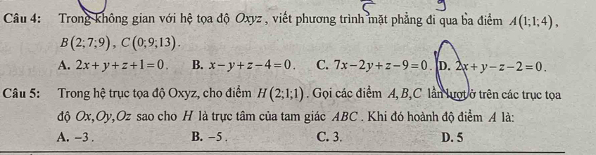 Trong không gian với hệ tọa độ Oxyz , viết phương trình mặt phẳng đi qua ba điểm A(1;1;4),
B(2;7;9), C(0;9;13).
A. 2x+y+z+1=0. B. x-y+z-4=0. C. 7x-2y+z-9=0.|D.2x+y-z-2=0. 
Câu 5: Trong hệ trục tọa độ Oxyz, cho điểm H(2;1;1). Gọi các điểm A, B, C lần lượt ở trên các trục tọa
độ Ox, Oy, Oz sao cho H là trực tâm của tam giác ABC. Khi đó hoành độ điểm A là:
A. -3. B. -5. C. 3. D. 5