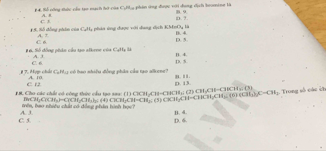 14, Số công thức cầu tạo mạch hở của C_5H_10 phản ứng được với dung dịch bromine là
A. 8. D. 7. B. 9.
C. 5.
1 S, Số đồng phân của C_4H_8 phản ứng được với dung dịch KMn O_4 là
A. 7. B. 4.
C. 6. D. 5.
16. Số đồng phân cầu tạo alkene của C_4H_8 Là
A. 3. B. 4.
C. 6. D. 5.
17. Hợp chất C_6H_12 có bao nhiêu đồng phân cầu tạo alkene?
A. 10.
C. 12. D. 13. B. 11.
18. Cho các chất có công thức cấu tạo sau: (1) ClCH_2CH=CHCH_3 ;(5)ClCH_2CH=CHCH_2CH_3; (6)(CH_3)_2C=CH_2; (2) CH_3CH=CHCH_3;(3). Trong số các ch
BrCH_2C(CH_3)=C(CH_2CH_3)_2 ;(4)ClCH_2CH=CH_2
trên, bao nhiêu chất có đồng phân hình học?
A. 3. B. 4.
C. 5. D. 6.