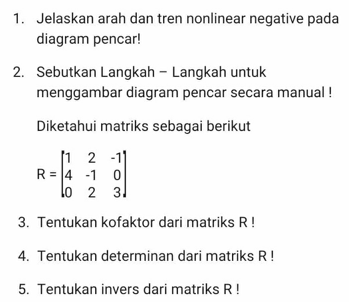 Jelaskan arah dan tren nonlinear negative pada 
diagram pencar! 
2. Sebutkan Langkah - Langkah untuk 
menggambar diagram pencar secara manual ! 
Diketahui matriks sebagai berikut
R=beginbmatrix 1&2&-1 4&-1&0 0&2&3endbmatrix
3. Tentukan kofaktor dari matriks R! 
4. Tentukan determinan dari matriks R! 
5. Tentukan invers dari matriks R!