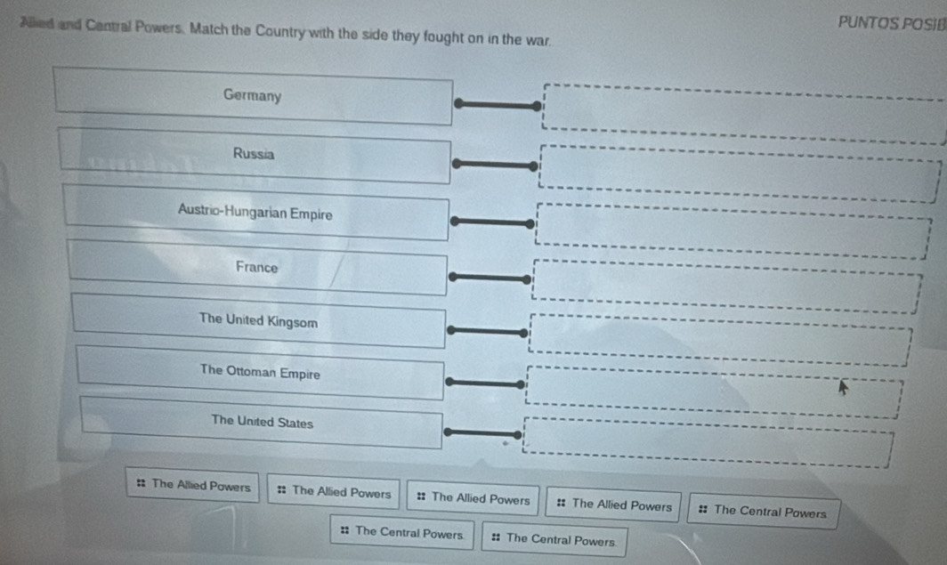 PUNTOS POSIB
Allied and Central Powers, Match the Country with the side they fought on in the war.
Germany
Russia
Austric-Hungarian Empire
France
The United Kingsom
The Ottoman Empire
The United States
: The Allied Powers :: The Allied Powers : The Allied Powers :: The Allied Powers :: The Central Powers
: The Central Powers :: The Central Powers