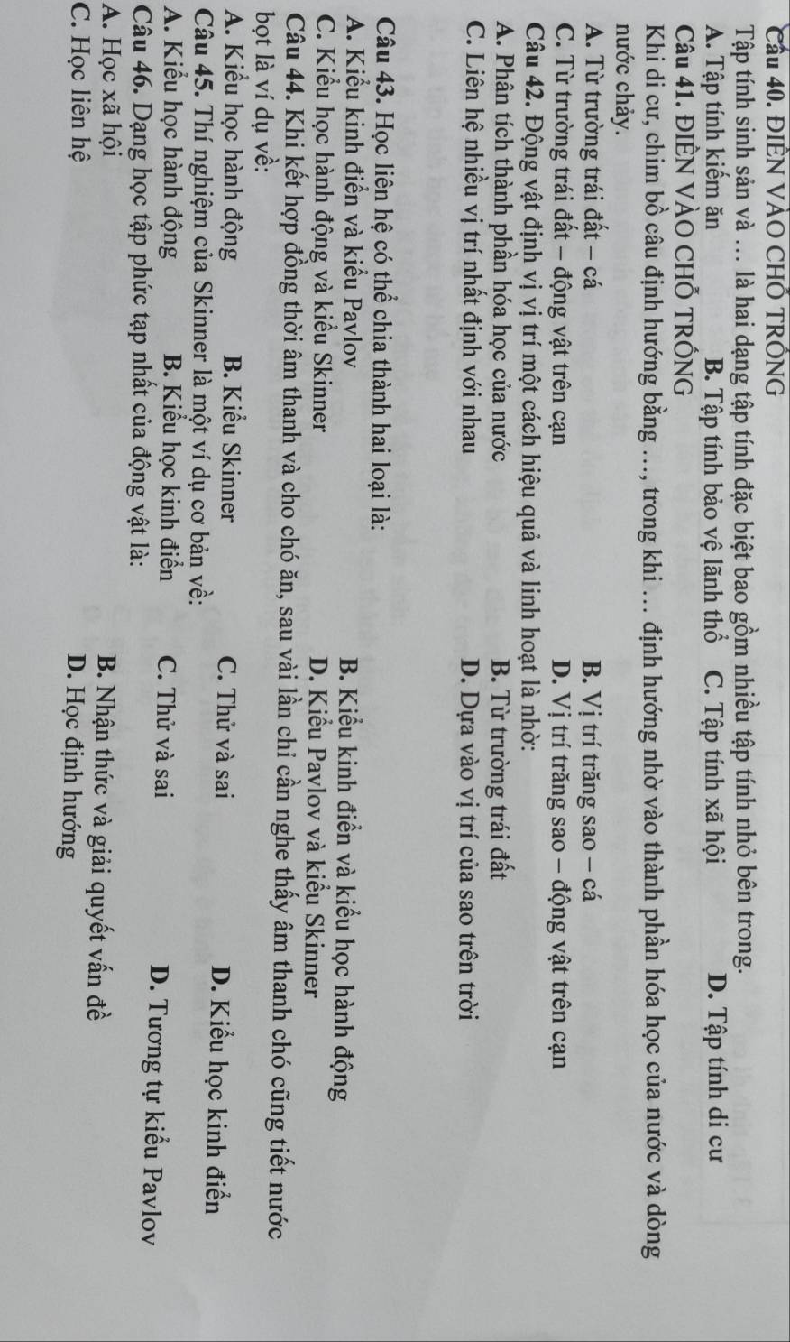 Cầu 40. ĐIÊN VÀO CHÔ TRÔNG
Tập tính sinh sản và ... là hai dạng tập tính đặc biệt bao gồm nhiều tập tính nhỏ bên trong.
A. Tập tính kiếm ăn B. Tập tính bảo vệ lãnh thổ C. Tập tính xã hội D. Tập tính di cư
Câu 41. ĐIÊN VÀO CHỐ TRỐNG
Khi di cư, chim bồ câu định hướng bằng ..., trong khi ... định hướng nhờ vào thành phần hóa học của nước và dòng
nước chảy.
A. Từ trường trái đất - cá B. Vị trí trăng sao - cá
C. Từ trường trái đất - động vật trên cạn D. 7i 1 trí trăng sao - động vật trên cạn
Câu 42. Động vật định vị vị trí một cách hiệu quả và linh hoạt là nhờ:
A. Phân tích thành phần hóa học của nước B. Từ trường trái đất
C. Liên hệ nhiều vị trí nhất định với nhau D. Dựa vào vị trí của sao trên trời
Câu 43. Học liên hệ có thể chia thành hai loại là:
A. Kiểu kinh điển và kiểu Pavlov B. Kiểu kinh điển và kiểu học hành động
C. Kiểu học hành động và kiểu Skinner D. Kiểu Pavlov và kiểu Skinner
Câu 44. Khi kết hợp đồng thời âm thanh và cho chó ăn, sau vài lần chỉ cần nghe thấy âm thanh chó cũng tiết nước
bọt là ví dụ về:
A. Kiểu học hành động B. Kiểu Skinner C. Thử và sai D. Kiểu học kinh điển
Câu 45. Thí nghiệm của Skinner là một ví dụ cơ bản về:
A. Kiểu học hành động B. Kiểu học kinh điển C. Thử và sai D. Tương tự kiểu Pavlov
Câu 46. Dạng học tập phức tạp nhất của động vật là:
A. Học xã hội B. Nhận thức và giải quyết vấn đề
C. Học liên hệ
D. Học định hướng