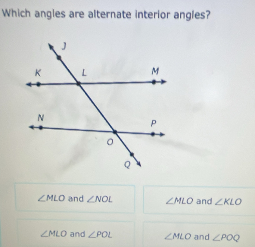 Which angles are alternate interior angles?
∠ MLO and ∠ NOL ∠ MLO and ∠ KLO
∠ MLO and ∠ POL ∠ MLO and ∠ POQ