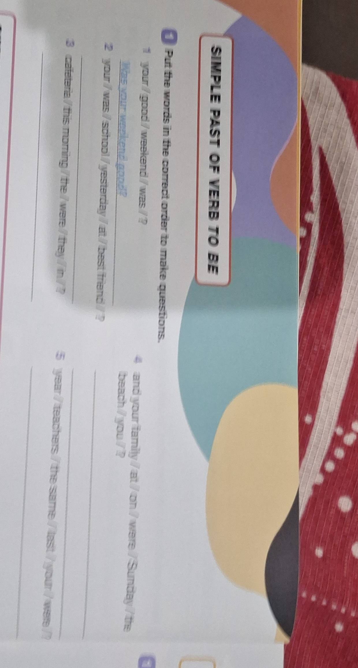 SIMPLE PAST OF VERB TO BE 
Put the words in the correct order to make questions. 
a 
1 your/ good / weekend / was / ? 4 and your family / at / on / were / Sunday / the 
Was your weekend good?_ beach / you / ? 
2 your / was / school / yesterday / at / best friend / ? 
_ 
_ 
3 caleteria / this morning / the / were / they / in / ? 
_ 
_ 
_ 
5 year / teachers / the same / last / your / were /?