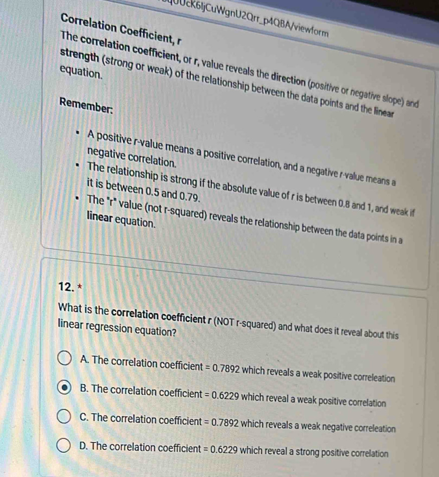QUUck6ljCuWgnU2Qrr_p4QBA/viewform
Correlation Coefficient, r
The correlation coefficient, or r, value reveals the direction (positive or negative slope) and
equation.
strength (strong or weak) of the relationship between the data points and the linear 
Remember:
negative correlation.
A positive r -value means a positive correlation, and a negative r -value means a
The relationship is strong if the absolute value of r is between 0.8 and 1, and weak if
it is between 0.5 and 0.79.
linear equation.
The "r" value (not r-squared) reveals the relationship between the data points in a
12. *
What is the correlation coefficient r (NOT r-squared) and what does it reveal about this
linear regression equation?
A. The correlation coefficient =0.7892 which reveals a weak positive correleation
B. The correlation coefficient =0.6229 which reveal a weak positive correlation
C. The correlation coefficient =0.7892 which reveals a weak negative correleation
D. The correlation coefficient =0.6229 which reveal a strong positive correlation