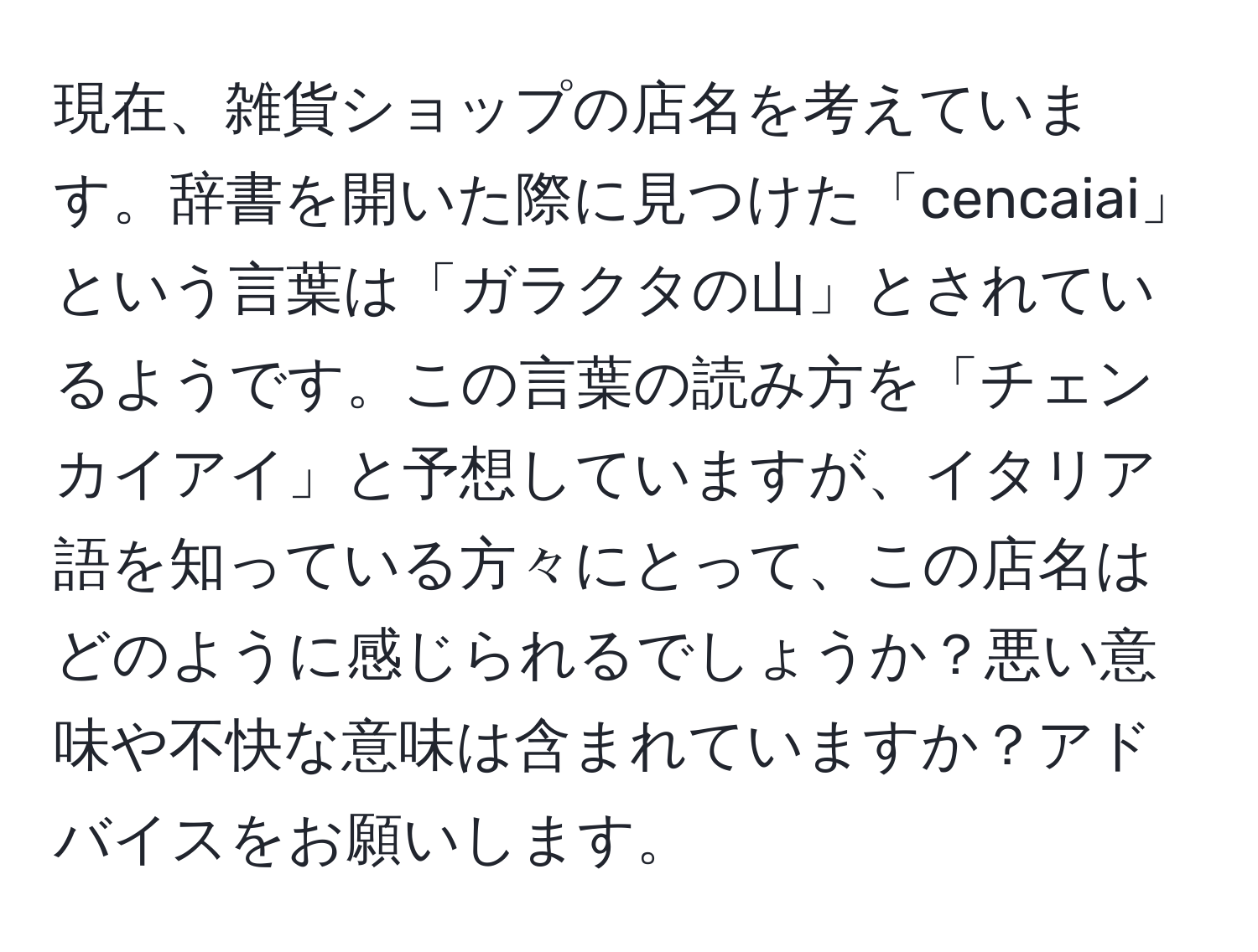 現在、雑貨ショップの店名を考えています。辞書を開いた際に見つけた「cencaiai」という言葉は「ガラクタの山」とされているようです。この言葉の読み方を「チェンカイアイ」と予想していますが、イタリア語を知っている方々にとって、この店名はどのように感じられるでしょうか？悪い意味や不快な意味は含まれていますか？アドバイスをお願いします。