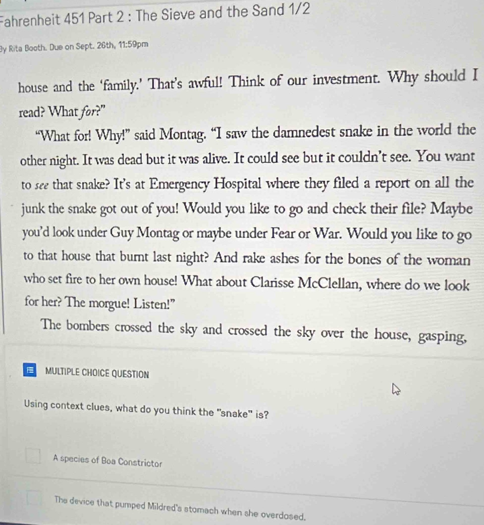 Fahrenheit 451 Part 2 : The Sieve and the Sand 1/2
By Rita Booth. Due on Sept. 26th, 11:59 pm
house and the ‘family.’ That’s awful! Think of our investment. Why should I
read? What for?"
“What for! Why!” said Montag. “I saw the damnedest snake in the world the
other night. It was dead but it was alive. It could see but it couldn’t see. You want
to see that snake? It's at Emergency Hospital where they filed a report on all the
junk the snake got out of you! Would you like to go and check their file? Maybe
you’d look under Guy Montag or maybe under Fear or War. Would you like to go
to that house that burnt last night? And rake ashes for the bones of the woman
who set fire to her own house! What about Clarisse McClellan, where do we look
for her? The morgue! Listen!"
The bombers crossed the sky and crossed the sky over the house, gasping,
E MULTIPLE CHOICE QUESTION
Using context clues, what do you think the "snake" is?
A species of Boa Constrictor
_
The device that pumped Mildred's stomach when she overdosed.