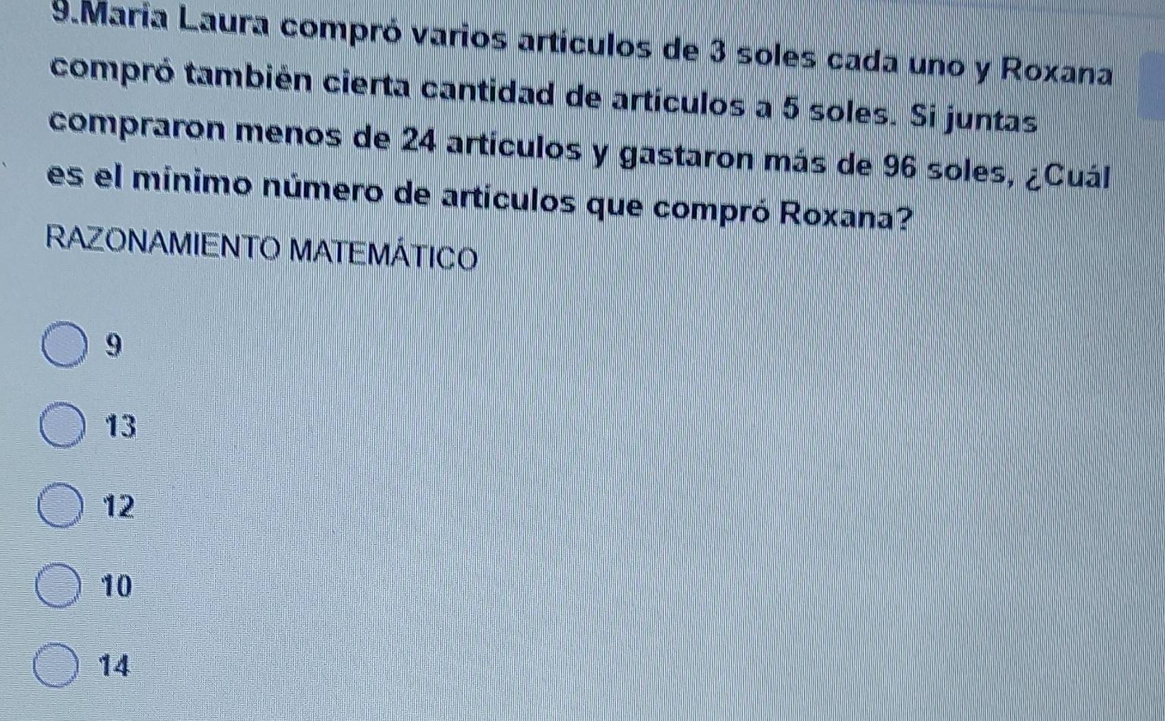 María Laura compró varios artículos de 3 soles cada uno y Roxana
compró también cierta cantidad de artículos a 5 soles. Si juntas
compraron menos de 24 artículos y gastaron más de 96 soles, ¿Cuál
es el mínimo número de artículos que compró Roxana?
RAZONAMIENTO MATEMÁTICO
9
13
12
10
14