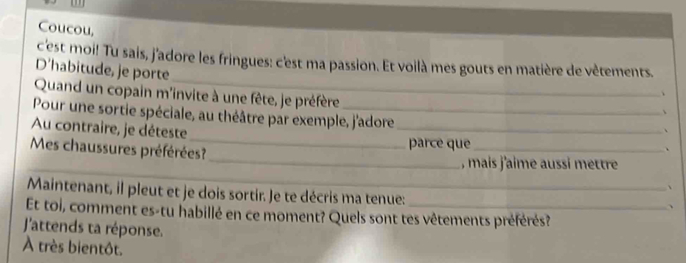 Coucou, 
_ 
c'est moi! Tu sais, j'adore les fringues: c'est ma passion. Et voilà mes gouts en matière de vêtements. 
D'habitude, je porte 
Quand un copain m'invite à une fête, je préfère 
Pour une sortie spéciale, au théâtre par exemple, j'adore_ 
_ 
Au contraire, je déteste 
Mes chaussures préférées? 
parce que_ 

_, mais j'aime aussi mettre 
、 
Maintenant, il pleut et je dois sortir. Je te décris ma tenue: 
、 
Et toi, comment es-tu habillé en ce moment? Quels sont tes vêtements préférés? 
'attends ta réponse. 
À très bientôt.