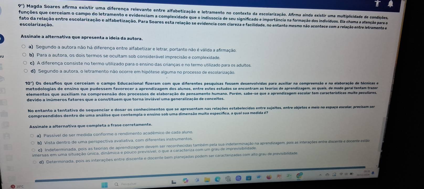 9^2) Magda Soares afirma existir uma diferença relevante entre alfabetização e letramento no contexto da escolarização. Afirma ainda existir uma multiplicidade de condições,
funções que cerceiam o campo do letramento e evidenciam a complexidade que o indissocia de seu significado e importância na formação dos indivíduos. Ela chama a atenção para o
fato da relação entre escolarização e alfabetização. Para Soares esta relação se evidencia com clareza e facilidade, no entanto mesmo não acontece com a relação entre letramento e
escolarização.
Assinale a alternativa que apresenta a ideia da autora.
a) Segundo a autora não há diferença entre alfabetizar e letrar, portanto não é válida a afirmação.
b) Para a autora, os dois termos se ocultam sob considerável imprecisão e complexidade.
c) A diferença consiste no termo utilizado para o ensino das crianças e no termo utilizado para os adultos.
d) Segundo a autora, o letramento não ocorre em hipótese alguma no processo de escolarização.
10° Os desaños que cerceiam o campo Educacional fizeram com que diferentes pesquisas fossem desenvolvidas para auxiliar na compreensão e na elaboração de técnicas e
metodologias de ensino que pudessem favorecer a aprendizagem dos alunos, entre estes estudos se encontram as teorias de aprendizagem, as quais, de modo geral tentam trazer
elementos que auxiliam na compreensão dos processos de elaboração do pensamento humano. Porém, sabe-se que a aprendizagem escolar tem características muito peculiares,
devido a inúmeros fatores que a constituem que torna inviável uma generalização de conceitos.
No entanto a tentativa de sequenciar e dosar os conhecimentos que se apresentam nas relações estabelecidas entre sujeitos, entre objetos e meio no espaço escolar, precisam ser
compreendidos dentro de uma análise que contempla o ensino sob uma dimensão muito especifica, a qual sua medida é?
Assinale a alternativa que completa a frase corretamente.
a) Passível de ser medida conforme o rendimento acadêmico de cada aluno.
b) Vista dentro de uma perspectiva avaliativa, com diferentes instrumentos.
c) Indeterminada, pois as teorias de aprendizagem devem ser reconhecidas também pela sua indeterminação na aprendizagem, pois as interações entre discente e docente estão
imersas em uma situação única, dinâmica e pouco previsível, o que a caracteriza com um grau de imprevisibilidade.
d) Determinada, pois as interações entre discente e docente bem planejadas podem ser caracterizadas com alto grau de previsibilidade.
20°C Pesquisa