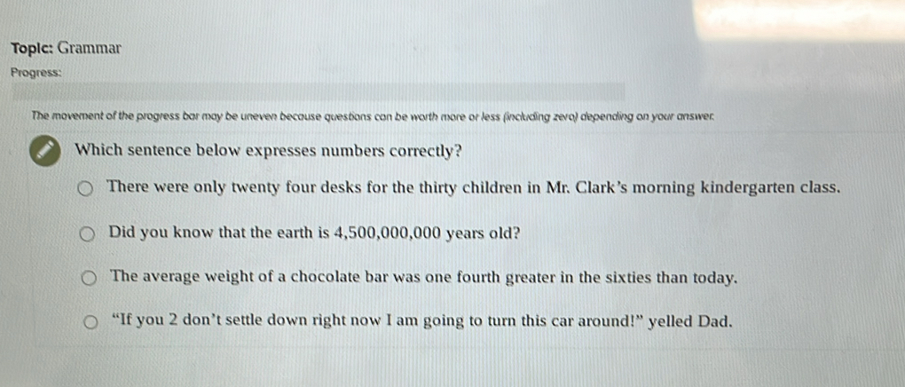 Topic: Grammar
Progress:
The movement of the progress bar may be uneven because questions can be worth more or less (including zero) depending on your answer.
Which sentence below expresses numbers correctly?
There were only twenty four desks for the thirty children in Mr. Clark’s morning kindergarten class.
Did you know that the earth is 4,500,000,000 years old?
The average weight of a chocolate bar was one fourth greater in the sixties than today.
“If you 2 don’t settle down right now I am going to turn this car around!” yelled Dad.