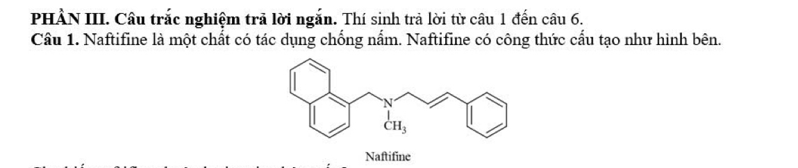 PHẢN III. Câu trắc nghiệm trả lời ngắn. Thí sinh trả lời từ câu 1 đến câu 6.
Câu 1. Naftifine là một chất có tác dụng chống nấm. Naftifine có công thức cấu tạo như hình bên.
Naftifine