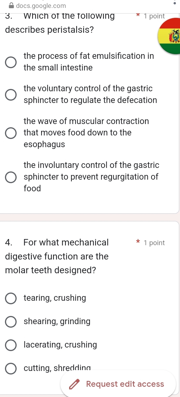 docs.google.com
3. Which of the following 1 point
describes peristalsis?
the process of fat emulsification in
the small intestine
the voluntary control of the gastric
sphincter to regulate the defecation
the wave of muscular contraction
that moves food down to the
esophagus
the involuntary control of the gastric
sphincter to prevent regurgitation of
food
4. For what mechanical 1 point
digestive function are the
molar teeth designed?
tearing, crushing
shearing, grinding
lacerating, crushing
cutting, shredding
Request edit access