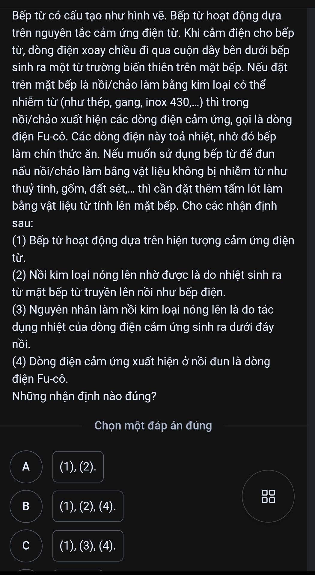 Bếp từ có cấu tạo như hình vẽ. Bếp từ hoạt động dựa
trên nguyên tắc cảm ứng điện từ. Khi cắm điện cho bếp
từ, dòng điện xoay chiều đi qua cuộn dây bên dưới bếp
sinh ra một từ trường biến thiên trên mặt bếp. Nếu đặt
trên mặt bếp là nồi/chảo làm bằng kim loại có thể
nhiễm từ (như thép, gang, inox 430,...) thì trong
nồi/chảo xuất hiện các dòng điện cảm ứng, gọi là dòng
điện Fu-cô. Các dòng điện này toả nhiệt, nhờ đó bếp
làm chín thức ăn. Nếu muốn sử dụng bếp từ để đun
nấu nồi/chảo làm bằng vật liệu không bị nhiễm từ như
thuỷ tinh, gốm, đất sét,... thì cần đặt thêm tấm lót làm
bằng vật liệu từ tính lên mặt bếp. Cho các nhận định
sau:
(1) Bếp từ hoạt động dựa trên hiện tượng cảm ứng điện
từ.
(2) Nồi kim loại nóng lên nhờ được là do nhiệt sinh ra
từ mặt bếp từ truyền lên nồi như bếp điện.
(3) Nguyên nhân làm nồi kim loại nóng lên là do tác
dụng nhiệt của dòng điện cảm ứng sinh ra dưới đáy
nồi.
(4) Dòng điện cảm ứng xuất hiện ở nồi đun là dòng
điện Fu-cô.
Những nhận định nào đúng?
Chọn một đáp án đúng
A (1), (2).
88
B (1), (2), (4).
C (1), (3), (4).