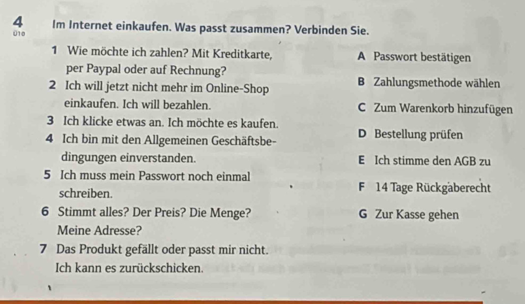 Im Internet einkaufen. Was passt zusammen? Verbinden Sie.
010
1 Wie möchte ich zahlen? Mit Kreditkarte, A Passwort bestätigen
per Paypal oder auf Rechnung?
2 Ich will jetzt nicht mehr im Online-Shop
B Zahlungsmethode wählen
einkaufen. Ich will bezahlen. C. Zum Warenkorb hinzufügen
3 Ich klicke etwas an. Ich möchte es kaufen.
4 Ich bin mit den Allgemeinen Geschäftsbe-
D Bestellung prüfen
dingungen einverstanden. E Ich stimme den AGB zu
5 Ich muss mein Passwort noch einmal
schreiben.
F14 Tage Rückgäberecht
6 Stimmt alles? Der Preis? Die Menge? G Zur Kasse gehen
Meine Adresse?
7 Das Produkt gefällt oder passt mir nicht.
Ich kann es zurückschicken.