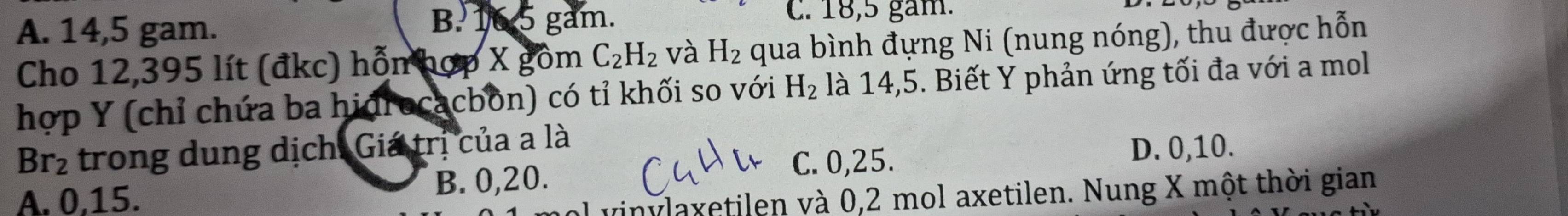 A. 14,5 gam.
B. 16 5 gam. C. 18,5 gam.
Cho 12,395 lít (đkc) hỗn hợp X gồm C_2H_2 và H_2 qua bình đựng Ni (nung nóng), thu được hỗn
hợp Y (chỉ chứa ba hidrocacbon) có tỉ khối so với H_2 là 14, 5. Biết Y phản ứng tối đa với a mol
Br_2 trong dung dịch. Giá trị của a là
C. 0, 25.
A. 0. 15. B. 0, 20. D. 0, 10.
vinylaxetilen và 0,2 mol axetilen. Nung X một thời gian