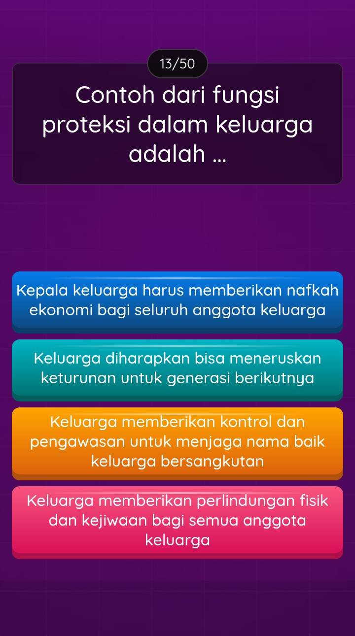 13/50
Contoh dari fungsi
proteksi dalam keluarga
adalah ...
Kepala keluarga harus memberikan nafkah
ekonomi bagi seluruh anggota keluarga
Keluarga diharapkan bisa meneruskan
keturunan untuk generasi berikutnya
Keluarga memberikan kontrol dan
pengawasan untuk menjaga nama baik
keluarga bersangkutan
Keluarga memberikan perlindungan fisik
dan kejiwaan bagi semua anggota
keluarga