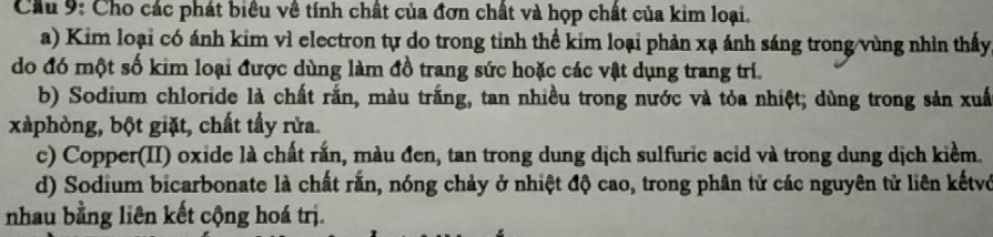 Cầu 9: Cho các phát biểu về tính chất của đơn chất và họp chất của kim loại. 
a) Kim loại có ánh kim vì electron tự do trong tỉnh thể kim loại phản xạ ánh sáng trong/vùng nhìn thấy 
do đó một số kim loại được dùng làm đồ trang sức hoặc các vật dụng trang trí. 
b) Sodium chloride là chất rắn, màu trắng, tan nhiều trong nước và tỏa nhiệt; dùng trong sản xuấ 
xàphòng, bột giặt, chất tẩy rửa. 
c) Copper(II) oxide là chất rắn, màu đen, tan trong dung dịch sulfuric acid và trong dung dịch kiểm. 
d) Sodium bicarbonate là chất rắn, nóng chảy ở nhiệt độ cao, trong phân tử các nguyên tử liên kếtvở 
nhau bằng liên kết cộng hoá trị.