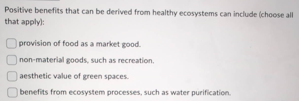 Positive benefits that can be derived from healthy ecosystems can include (choose all
that apply):
provision of food as a market good.
non-material goods, such as recreation.
aesthetic value of green spaces.
benefits from ecosystem processes, such as water purification.