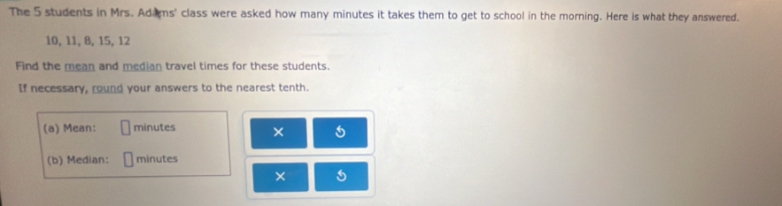 The 5 students in Mrs. Adims' class were asked how many minutes it takes them to get to school in the morning. Here is what they answered.
10, 11, 8, 15, 12
Find the mean and median travel times for these students. 
If necessary, round your answers to the nearest tenth. 
(a) Mean: minutes
× 
(b) Median: minutes
×