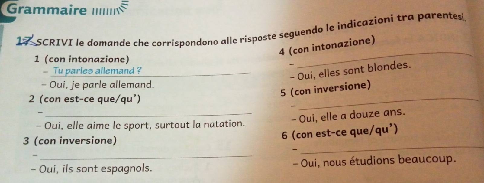 Grammaire ./ 
17 SCRIVI le domande che corrispondono alle risposte seguendo le indicazioni tra parentesi. 
4 (con intonazione) 
1 (con intonazione) 

_ 
- Tu parles allemand ?_ 
- Oui, elles sont blondes. 
- Oui, je parle allemand. 
5 (con inversione) 
2 (con est-ce que/qu’) 

_ 
_- Oui, elle a douze ans. 
- Oui, elle aime le sport, surtout la natation. 
_ 
3 (con inversione) 
6 (con est-ce que) /qu') 
_、 
- Oui, ils sont espagnols. - Oui, nous étudions beaucoup.