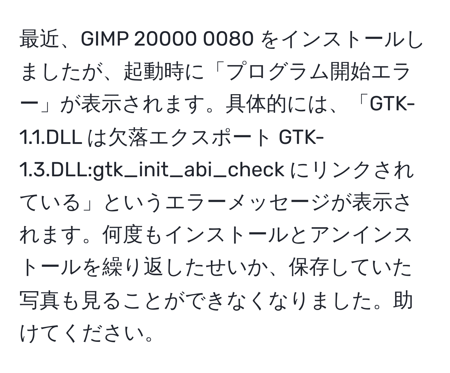 最近、GIMP 20000 0080 をインストールしましたが、起動時に「プログラム開始エラー」が表示されます。具体的には、「GTK-1.1.DLL は欠落エクスポート GTK-1.3.DLL:gtk_init_abi_check にリンクされている」というエラーメッセージが表示されます。何度もインストールとアンインストールを繰り返したせいか、保存していた写真も見ることができなくなりました。助けてください。