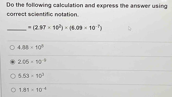 Do the following calculation and express the answer using
correct scientific notation.
_ =(2.97* 10^2)* (6.09* 10^(-7))
4.88* 10^8
2.05* 10^(-9)
5.53* 10^3
1.81* 10^(-4)