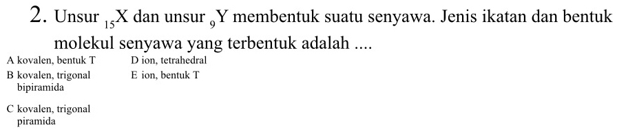 Unsur ₁X dan unsur „ Y membentuk suatu senyawa. Jenis ikatan dan bentuk
molekul senyawa yang terbentuk adalah ....
A kovalen, bentuk T D ion, tetrahedral
B kovalen, trigonal E ion, bentuk T
bipiramida
C kovalen, trigonal
piramida