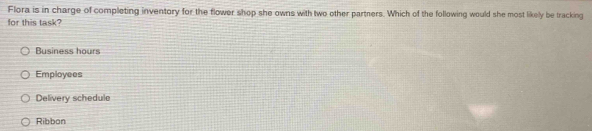 Flora is in charge of completing inventory for the flower shop she owns with two other partners. Which of the following would she most likely be tracking
for this task?
Business hours
Employees
Delivery schedule
Ribbon