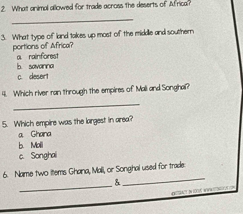 What animal allowed for trade across the deserts of Africa?
_
3. What type of land takes up most of the middle and southern
portions of Africa?
a. rainforest
b. savanna
c. desert
4. Which river ran through the empires of Mali and Songhai?
_
5. Which empire was the largest in area?
a. Ghana
b. Mali
c. Songhai
_
6. Name two items Ghana, Mali, or Songhai used for trade:
_
&
GATIRACY. IN FOCUS WWWETINOCUS.COM