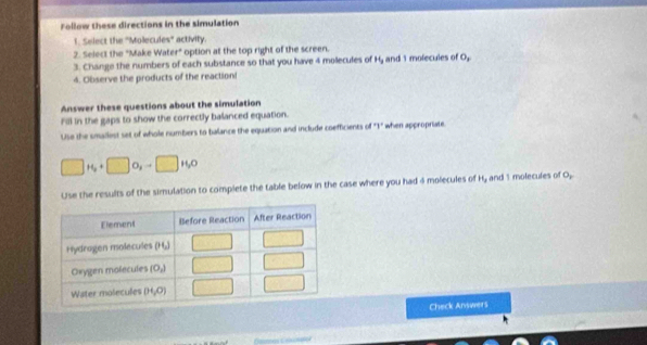 Follow these directions in the simulation
1. Select the ''Molecules'' activity.
2. Select the "Make Wat t° option at the top right of the screen.
3. Change the numbers of each substance so that you have 4 molecules of H_3 and 1 molecules of 0,
4. Observe the products of the reactions
Answer these questions about the simulation
Fill in the gaps to show the correctly balanced equation.
Use the smailest set of whole numbers to balance the equation and include coefficients of "T" when appropriate.
□ H_2+□ O_3to □ H_2O
Use the results of the simulation to complete the table below in the case where you had 4 molecules of H, and 1 molecules of O,
Check Answers