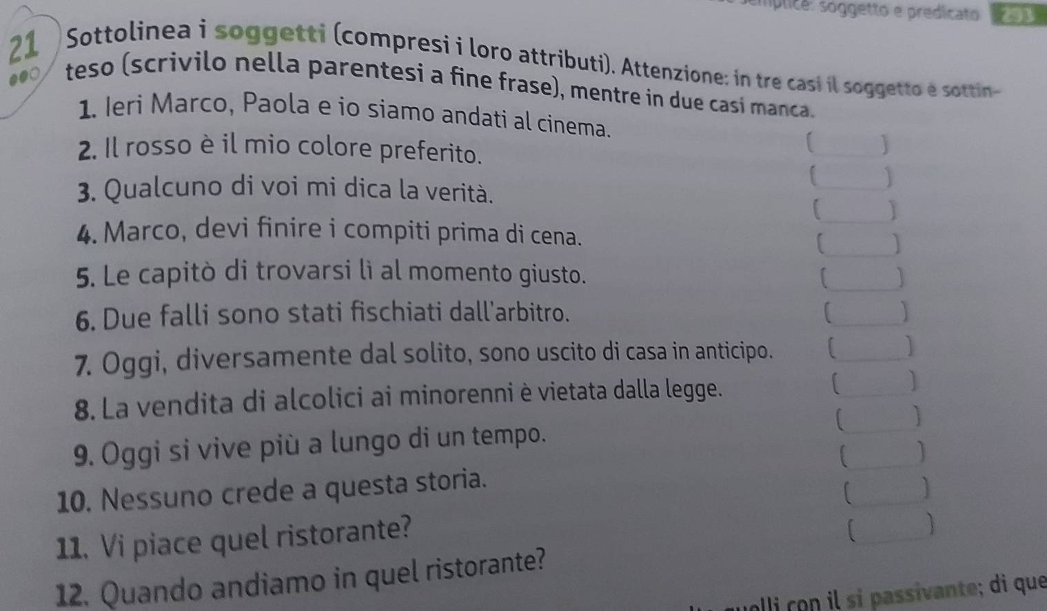 mplicé: soggetto e predicato 291 
21 
Sottolinea i soggetti (compresi i loro attributi). Attenzione: in tre casi il soggetto é sottin- 
●●○ teso (scrivilo nella parentesi a fine frase), mentre in due casi manca. 
1. Ieri Marco, Paola e io siamo andati al cinema. 
2. Il rosso è il mio colore preferito. 
_ 
_ 
1 
3. Qualcuno di voi mi dica la verità. 
_ 
_ 
4. Marco, devi finire i compiti prima di cena. 
5. Le capitò di trovarsi lì al momento giusto. L_ ] 
6. Due falli sono stati fischiati dall'arbitro. 
_ 
7. Oggi, diversamente dal solito, sono uscito di casa in anticipo. 1 _ 
8. La vendita di alcolici ai minorenni è vietata dalla legge. 
_ 
9. Oggi si vive più a lungo di un tempo. 
_ 
] 
_ 
10. Nessuno crede a questa storia. 
_ 
11. Vi piace quel ristorante? 
[_  
12. Quando andiamo in quel ristorante? 
olli con il sí passivante; di que