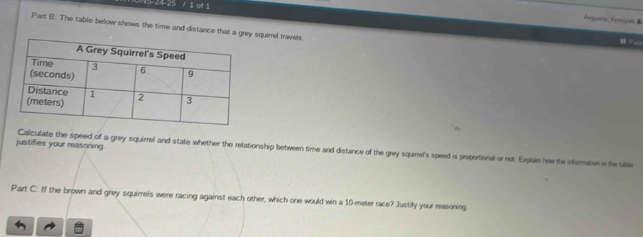 NS-24-25 / 1 of 1 
Frganta Fenayain & 
Part B: The table below shows the time and distance that a g squirrel travels 
H D 
justifies your reasoning. 
Calculate the speed of a grey squirrel and state whether the relationship between time and distance of the grey squirrel's speed is proportional or not. Explain how the information in the table 
Part C: If the brown and grey squirrels were racing against each other, which one would win a 10-meter race? Justify your reasoning.