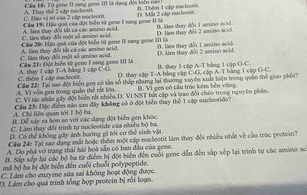 Từ gene II sang gene III là dạng đột biển nào?
A. Thay thế 2 cặp nucleotit. B. Thêm 1 cặp nucleotit.
C. Đảo vị trí của 2 cặp nucleotit. D. Mất 2 cặp nucleotit.
Câu 19: Hậu quả của đột biến từ gene I sang gene II là
A. làm thay đổi tất cả các amino acid. B. làm thay đổi 1 amino acid.
C. làm thay đổi một số amino acid. D. làm thay đổi 2 amino acid.
Câu 20: Hậu quả của đột biến từ gene II sang gene III là
A. làm thay đổi tất cả các amino acid. B. làm thay đổi 1 amino acid.
C. làm thay đổi một số amino acid. D. làm thay đổi 2 amino acid.
Câu 21: Đột biến từ gene I sang gene III là
A. thay 1 cặp T-A bằng 1 cặp C-G. B. thay 1 cặp A-T bằng 1 cặp G-C.
C. thêm 1 cặp nucleotit. D. thay cặp T-A bằng cặp C-G, cặp A-T bằng 1 cặp G-C.
Câu 22: Tại sao đột biến gen có tần số thấp nhưng lại thường xuyên xuất hiện trong quần thể giao phối?
A. Vì vốn gen trong quần thể rất lớn. B. Vì gen có cấu trúc kém bền vững.
C. Vì tác nhân gây đột biến rất nhiều.D. Vì NST bắt cặp và trao đồi chéo trong nguyên phân.
Câu 23: Đặc điểm nào sau đây không có ở đột biến thay thế 1 cặp nucleotide?
A. Chỉ liên quan tới 1 bộ ba.
B. Dễ xảy ra hơn so với các dạng đột biến gen khỏc.
C. Làm thay đồi trình tự nucleotide của nhiều bộ ba.
D. Có thể không gây ảnh hưởng gì tới cơ thể sinh vật.
Câu 24: Tại sao dạng mất hoặc thêm một cặp nucleotit làm thay đổi nhiều nhất về cấu trúc protein?
A. Do phá vở trạng thái hài hoà sẵn có ban đầu của gene.
B. Sắp xếp lại các bộ ba từ điểm bị đột biến đến cuối gene dẫn đến sắp xếp lại trình tự các amino ac
mã bộ ba bị đột biến đến cuối chuỗi polypeptide.
C. Làm cho enzyme sửa sai không hoạt động được.
D. Làm cho quá trình tổng hợp protein bị rồi loạn.