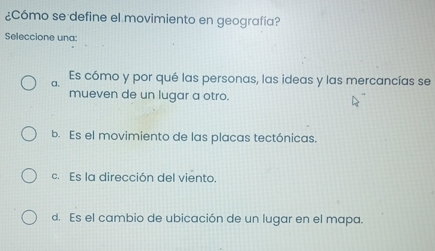 ¿Cómo se define el movimiento en geografía?
Seleccione una:
a.
Es cómo y por qué las personas, las ideas y las mercancías se
mueven de un lugar a otro.
b. Es el movimiento de las placas tectónicas.
c. Es la dirección del viento.
d. Es el cambio de ubicación de un lugar en el mapa.