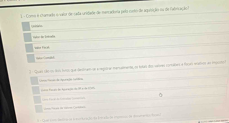 Como é chamado o valor de cada unidade de mercadoria pelo custo de aquisição ou de Fabricação?
Unitário.
Valor de Entrada.
Valor Fiscal.
Valor Contábil.
2 - Quais são os dois livros que destinam-se a registrar mensalmente, os totais dos valores contábeis e fiscaís relativos ao imposto?
Livros Fiscais de Apuração Jurídica.
Livros Fiscais de Apuração do IPI e de ICMS.
Livro Fiscal de Entradas Comerciais.
Livros Fiscais de Valores Contábeis.
3. - Qual Livro destina-se à escrituração da Entrada de impressos de documentos fiscais?
④ ALUNO: ANA CLARA RIBEIRO