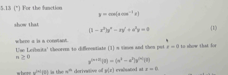 5.13 (*) For the function
y=cos (acos^(-1)x)
show that
(1-x^2)y''-xy'+a^2y=0
(1) 
where a is a constant. 
Use Leibnitz' theorem to differentiate (1) n times and then put x=0 to show that for
n≥ 0
y^((n+2))(0)=(n^2-a^2)y^((n))(0)
where y^((n))(0) is the n^(th) derivative of y(x) evaluated at x=0.