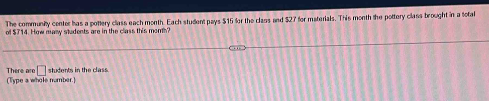 The community center has a pottery class each month. Each student pays $15 for the class and $27 for materials. This month the pottery class brought in a total 
of $714. How many students are in the class this month? 
There are □ students in the class. 
(Type a whole number.)