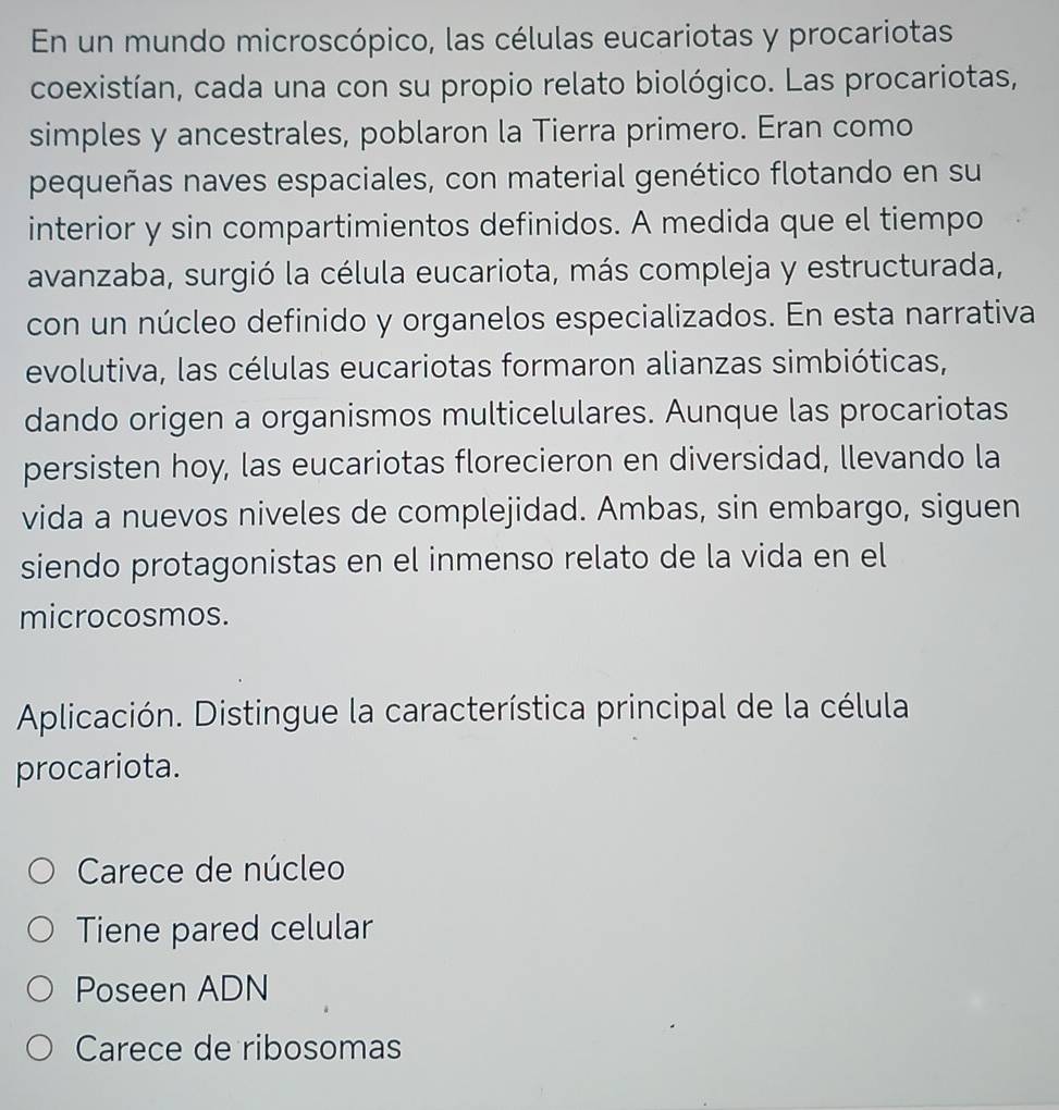 En un mundo microscópico, las células eucariotas y procariotas
coexistían, cada una con su propio relato biológico. Las procariotas,
simples y ancestrales, poblaron la Tierra primero. Eran como
pequeñas naves espaciales, con material genético flotando en su
interior y sin compartimientos definidos. A medida que el tiempo
avanzaba, surgió la célula eucariota, más compleja y estructurada,
con un núcleo definido y organelos especializados. En esta narrativa
evolutiva, las células eucariotas formaron alianzas simbióticas,
dando origen a organismos multicelulares. Aunque las procariotas
persisten hoy, las eucariotas florecieron en diversidad, llevando la
vida a nuevos niveles de complejidad. Ambas, sin embargo, siguen
siendo protagonistas en el inmenso relato de la vida en el
microcosmos.
Aplicación. Distingue la característica principal de la célula
procariota.
Carece de núcleo
Tiene pared celular
Poseen ADN
Carece de ribosomas