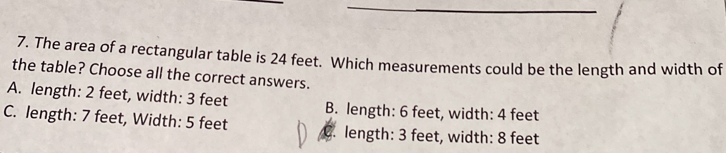 The area of a rectangular table is 24 feet. Which measurements could be the length and width of
the table? Choose all the correct answers.
A. length: 2 feet, width: 3 feet B. length: 6 feet, width: 4 feet
C. length: 7 feet, Width: 5 feet C. length: 3 feet, width: 8 feet