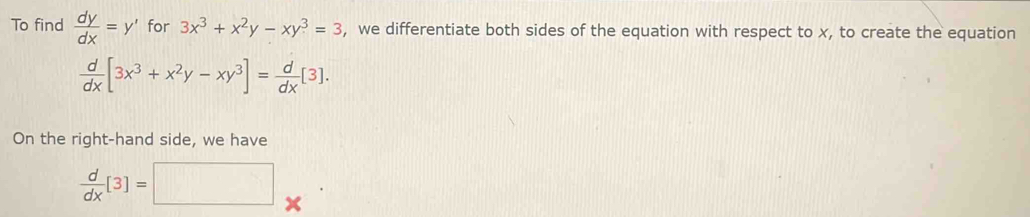 To find  dy/dx =y' for 3x^3+x^2y-xy^3=3 , we differentiate both sides of the equation with respect to x, to create the equation
 d/dx [3x^3+x^2y-xy^3]= d/dx [3]. 
On the right-hand side, we have
 d/dx [3]=□ x