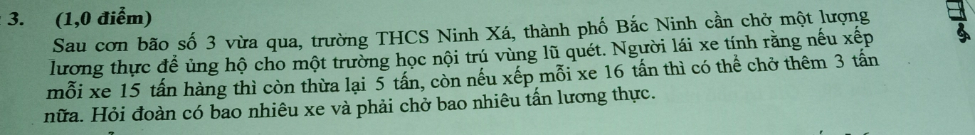 (1, 0 điểm) 
Sau cơn bão số 3 vừa qua, trường THCS Ninh Xá, thành phố Bắc Ninh cần chở một lượng 
lương thực để ủng hộ cho một trường học nội trú vùng lũ quét. Người lái xe tính rằng nếu xếp 

mỗi xe 15 tấn hàng thì còn thừa lại 5 tấn, còn nếu xếp mỗi xe 16 tấn thì có thể chở thêm 3 tấn 
nữa. Hỏi đoàn có bao nhiêu xe và phải chở bao nhiêu tấn lương thực.