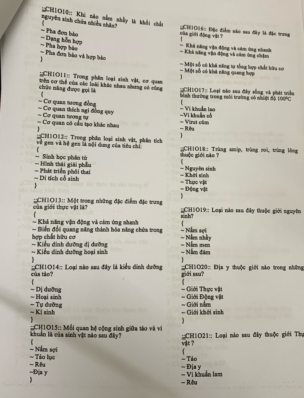 CH1O10:: Khi nào nấm nhầy là khối chất
nguyên sinh chứa nhiều nhân?
::CH1O16:: Đặc điểm nào sau đây là đặc trưng
~ Pha đơn bào
của giới động vật ?
~ Dạng hỗn hợp
~ Khả năng vận động và cảm ứng nhanh
Pha hợp bào ~ Khả năng vận động và cảm ứng chậm
~  Pha đơn bào và hợp bào

~ Một số có khả năng tự tổng hợp chất hữu cơ
~ Một số có khả năng quang hợp

::CH1O11:: Trong phân loại sinh vật, cơ quan
trên cơ thể của các loài khác nhau nhưng có cùng  ::CH1O17:: Loại nào sau đây sống và phát triển
chức năng được gọi là bình thường trong môi trường có nhiệt độ 100°C

~ Cơ quan tương đồng ~ Vi khuẩn lao
~ Cơ quan thích ngi đồng quy ~Vi khuẩn cổ
~ Cơ quan tương tự ~ Virut củm
~ Cơ quan có cấu tạo khác nhau  ~ Rêu

::CH1O12:: Trong phân loại sinh vật, phân tích
về gen và hệ gen là nội dung của tiêu chí:  ::CH1O18:: Trùng amip, trùng roi, trùng lông
  
thuộc giới nào ?
~ Sinh học phân tử 
~ Hình thái giải phẫu ~ Nguyên sinh
~ Phát triển phôi thai ~ Khởi sinh
~ Di tích cổ sinh ~ Thực vật
 ~ Động vật
:
::CH1O13:: Một trong những đặc điểm đặc trưng
của giới thực vật là?  ::CH1O19:: Loại nào sau đây thuộc giới nguyên
sinh?
~ Khả năng vận động và cảm ứng nhanh
~ Biến đổi quang năng thành hóa năng chứa trong ~ Nấm sợi
hợp chất hữu cơ ~Nấm nhầy
~ Kiểu dinh dưỡng dị dưỡng ~Nấm men
~   Kiểu dinh dưỡng hoại sinh ~ Nấm đảm
、
>
::CH1O14:: Loại nào sau đây là kiều dinh dưỡng : :CH1O20:: Địa y thuộc giới nào trong những
của tảo? giới sau?
<
3
~ Dị dưỡng ~ Giới Thực vật
~ Hoại sinh  ~ Giới Động vật
~ Tự dưỡng ~Giới nấm
~ Kí sinh ~ Giới khởi sinh

::CH1O15:: Mối quan hệ cộng sinh giữa tảo và vi
khuẩn là của sinh vật nào sau đây?  :CH1O21:: Loại nào sau đây thuộc giới Thự
vật ?
Nấm sợi

~ Tảo lục ~ Tảo
~ Rêu ~ Địa y
~Địa y
~ Vi khuần lam

~  Rêu