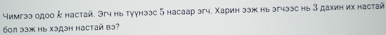 чимгээ одоо κ настай. Эгч нь туунээс 5 насаар эгч. Χарин ээж нь эгчээс нь 3 дахин их настай 
бол ээж нь хэдэн настай вэ?