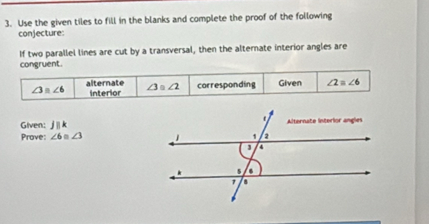 Use the given tiles to fill in the blanks and complete the proof of the following 
conjecture: 
If two parallel lines are cut by a transversal, then the alternate interior angles are 
congruent.
∠ 3equiv ∠ 6 alternate ∠ 3≌ ∠ 2 corresponding Given ∠ 2equiv ∠ 6
interior 
Given: jparallel k
Prove: ∠ 6equiv ∠ 3