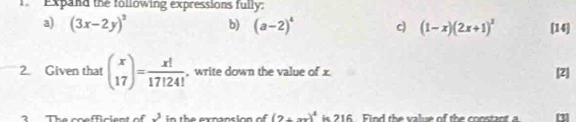 Expand the following expressions fully: 
a) (3x-2y)^2 b) (a-2)^4 c) (1-x)(2x+1)^3 [14] 
2. Given that beginpmatrix x 17endpmatrix = x!/17!24!  , write down the value of x [2] 
?The coefficient of _ 3 in the expansion of (2+xx)^4 is 216. Find the value of the constant a