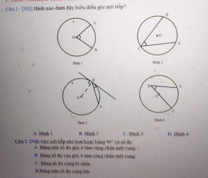 [NB] Hình nào dưới đây biểu diễn góc nội tiếp?
Hinh 1 Hinh 2
Hinh 4
Hình 3
A. Hinh 1 B. Hình 2 C. Hinh 3 D. Hinh 4
Câu 2. [NB] Góc nôi tiếp nhỏ hơn hoặc bằng 90° có số đo
A. Bằng nửa số đo góc ở tâm cùng chăn một cung.
B. Bằng số đo của góc ở tâm cùng chắn một cung
C. Băng số đo cũng bị chấn.
D.Bãng nửa số đo cung lớn.