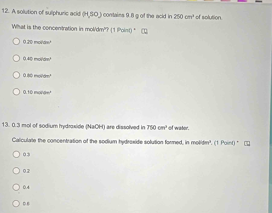 A solution of sulphuric acid (H_2SO_4) contains 9.8 g of the acid in 250cm^3 of solution.
What is the concentration in mol /dm^3 ? (1 Point) *
0.20mol/dm^3
0.40mol/dm^3
0.80mol/dm^3
0.10mol/dm^3
13. 0.3 mol of sodium hydroxide (NaOH) are dissolved in 750cm^3 of water.
Calculate the concentration of the sodium hydroxide solution formed, in mol/dm^3. (1 Point) *
0.3
0.2
0.4
0.6