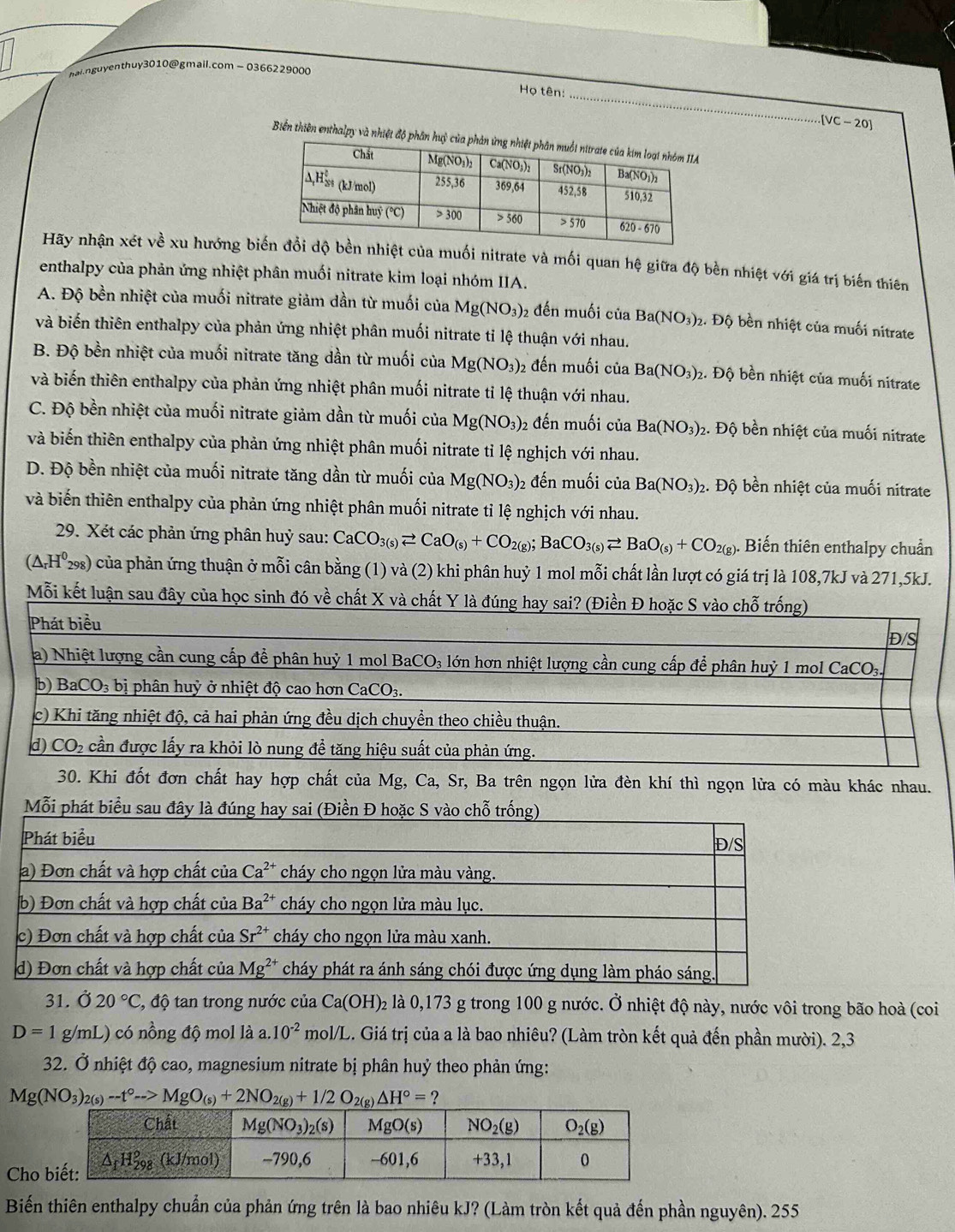 hai.nguyenthuy3010@gmail.com-0366229000
_
Họ tên:
[VC-20]
Biến thiên enthalpy và nhiệt độ phân hu
Hãy nhận xét về xu hướng biếiệt của muối nitrate và mối quan hệ giữa độ bền nhiệt với giá trị biến thiên
enthalpy của phản ứng nhiệt phân muối nitrate kim loại nhóm IIA.
A. Độ bền nhiệt của muối nitrate giảm dần từ muối của Mg(NO_3) 2 đến muối của Ba(NO_3)_2 2. Độ bền nhiệt của muối nitrate
và biến thiên enthalpy của phản ứng nhiệt phân muối nitrate tỉ lệ thuận với nhau.
B. Độ bền nhiệt của muối nitrate tăng dần từ muối của Mg(NO_3) 2 đến muối của Ba(NO_3)_2. Độ bền nhiệt của muối nitrate
và biến thiên enthalpy của phản ứng nhiệt phân muối nitrate tỉ lệ thuận với nhau.
C. Độ bền nhiệt của muối nitrate giảm dần từ muối của Mg(NO_3) 2 đến muối của Ba(NO_3)_2 2. Độ bền nhiệt của muối nitrate
và biến thiên enthalpy của phản ứng nhiệt phân muối nitrate tỉ lệ nghịch với nhau.
D. Độ bền nhiệt của muối nitrate tăng dần từ muối của Mg(NO_3) 2 đến muối của Ba(NO_3)_2. Độ bền nhiệt của muối nitrate
và biến thiên enthalpy của phản ứng nhiệt phân muối nitrate tỉ lệ nghịch với nhau.
29. Xét các phản ứng phân huỷ sau: CaCO_3(s)leftharpoons CaO_(s)+CO_2(g);BaCO_3(s)leftharpoons BaO_(s)+CO_2(g). Biến thiên enthalpy chuẩn
(△ _rH^0_298) của phản ứng thuận ở mỗi cân bằng (1) và (2) khi phân huỷ 1 mol mỗi chất lần lượt có giá trị là 108,7kJ và 271,5kJ.
Mỗi kết luận sau đây
30. Khi đốt đơn chất hay hợp chất của Mg, Ca, Sr, Ba trên ngọn lửa đèn khí thì ngọn lửa có màu khác nhau.
Mỗi phát biểu sau đ
31. Ở 20°C :, độ tan trong nước của Ca(OH) 2 là 0,173 g trong 100 g nước. Ở nhiệt độ này, nước vôi trong bão hoà (coi
D=1 g/mL ) có nồng độ mol là a..10^(-2) * mol/L. Giá trị của a là bao nhiêu? (Làm tròn kết quả đến phần mười). 2,3
32. Ở nhiệt độ cao, magnesium nitrate bị phân huỷ theo phản ứng:
Mg(NO_3)_2(s)-t°->++2to MgO_(s)+2NO_2(g)+1/2O_2(g)Delta H°= ?
Cho
Biến thiên enthalpy chuẩn của phản ứng trên là bao nhiêu kJ? (Làm tròn kết quả đến phần nguyên). 255